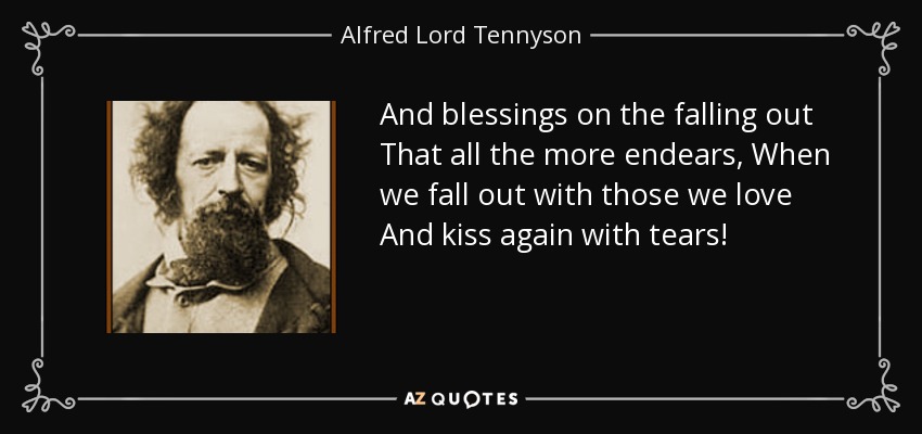 And blessings on the falling out That all the more endears, When we fall out with those we love And kiss again with tears! - Alfred Lord Tennyson