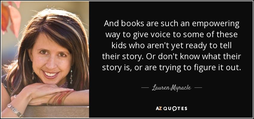 And books are such an empowering way to give voice to some of these kids who aren't yet ready to tell their story. Or don't know what their story is, or are trying to figure it out. - Lauren Myracle