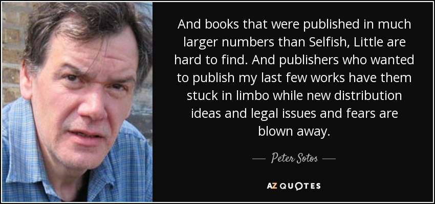 And books that were published in much larger numbers than Selfish, Little are hard to find. And publishers who wanted to publish my last few works have them stuck in limbo while new distribution ideas and legal issues and fears are blown away. - Peter Sotos