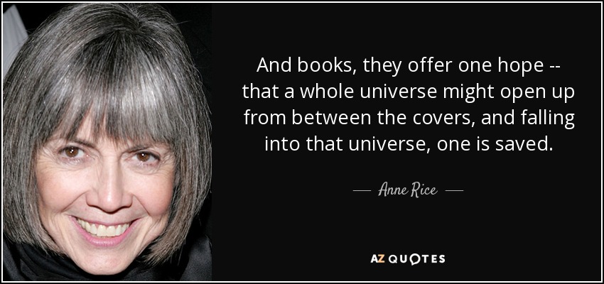 And books, they offer one hope -- that a whole universe might open up from between the covers, and falling into that universe, one is saved. - Anne Rice