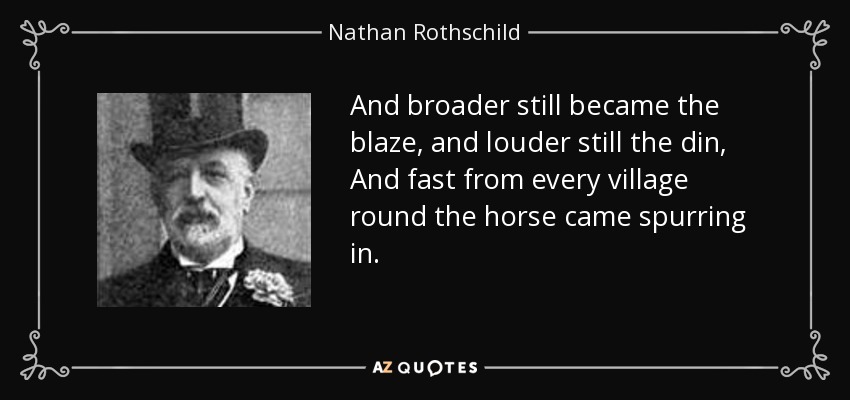 And broader still became the blaze, and louder still the din, And fast from every village round the horse came spurring in. - Nathan Rothschild, 1st Baron Rothschild