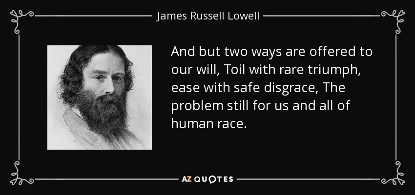 And but two ways are offered to our will, Toil with rare triumph, ease with safe disgrace, The problem still for us and all of human race. - James Russell Lowell