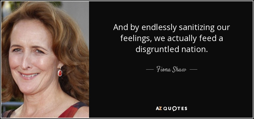 And by endlessly sanitizing our feelings, we actually feed a disgruntled nation. - Fiona Shaw