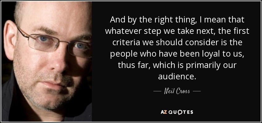 And by the right thing, I mean that whatever step we take next, the first criteria we should consider is the people who have been loyal to us, thus far, which is primarily our audience. - Neil Cross