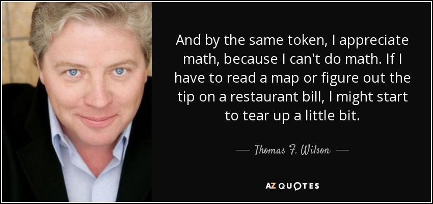 And by the same token, I appreciate math, because I can't do math. If I have to read a map or figure out the tip on a restaurant bill, I might start to tear up a little bit. - Thomas F. Wilson
