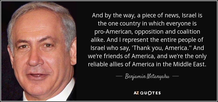And by the way, a piece of news, Israel is the one country in which everyone is pro-American, opposition and coalition alike. And I represent the entire people of Israel who say, 'Thank you, America.'' And we're friends of America, and we're the only reliable allies of America in the Middle East. - Benjamin Netanyahu