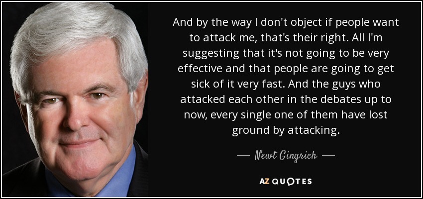 And by the way I don't object if people want to attack me, that's their right. All I'm suggesting that it's not going to be very effective and that people are going to get sick of it very fast. And the guys who attacked each other in the debates up to now, every single one of them have lost ground by attacking. - Newt Gingrich