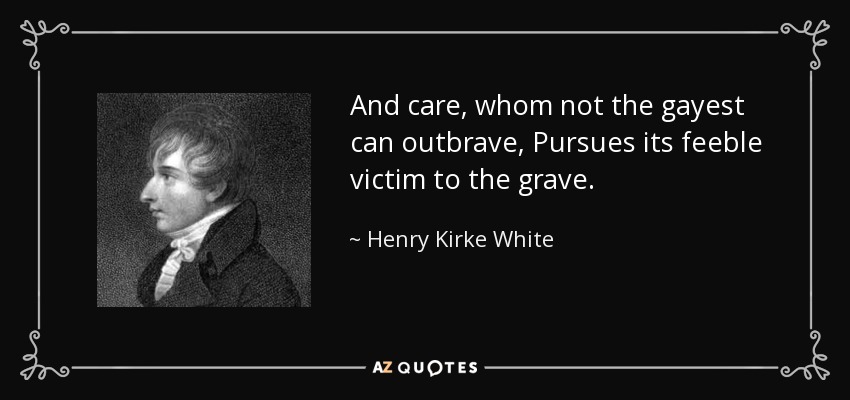 And care, whom not the gayest can outbrave, Pursues its feeble victim to the grave. - Henry Kirke White