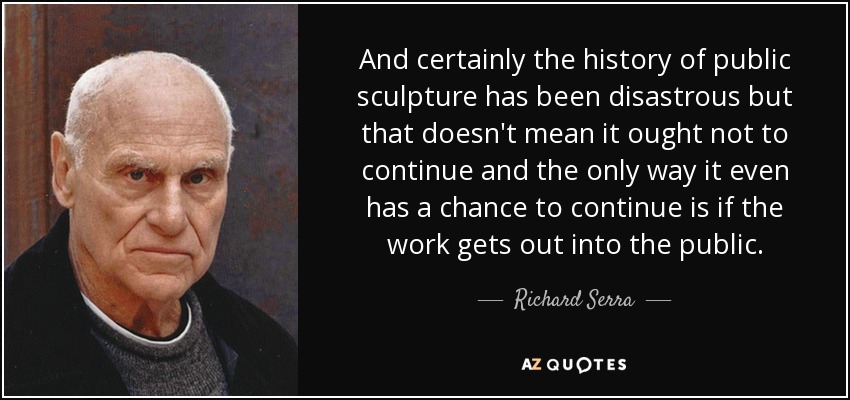 And certainly the history of public sculpture has been disastrous but that doesn't mean it ought not to continue and the only way it even has a chance to continue is if the work gets out into the public. - Richard Serra