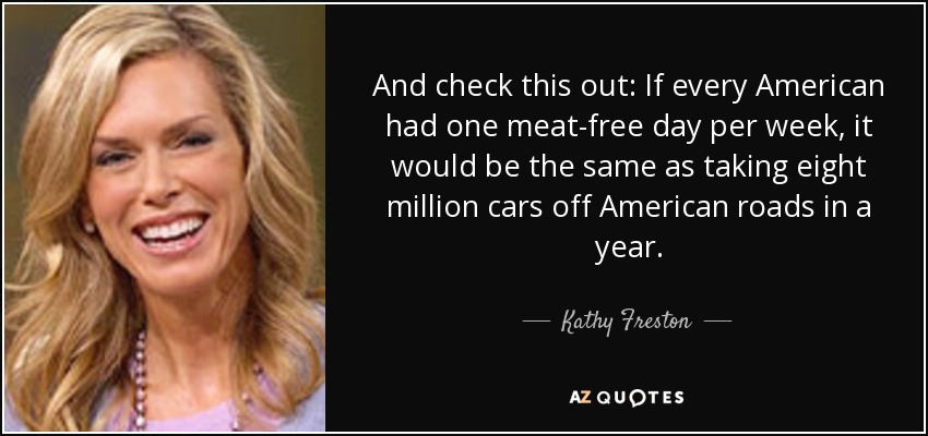 And check this out: If every American had one meat-free day per week, it would be the same as taking eight million cars off American roads in a year. - Kathy Freston