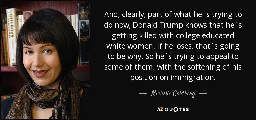 And, clearly, part of what he`s trying to do now, Donald Trump knows that he`s getting killed with college educated white women. If he loses, that`s going to be why. So he`s trying to appeal to some of them, with the softening of his position on immigration. - Michelle Goldberg