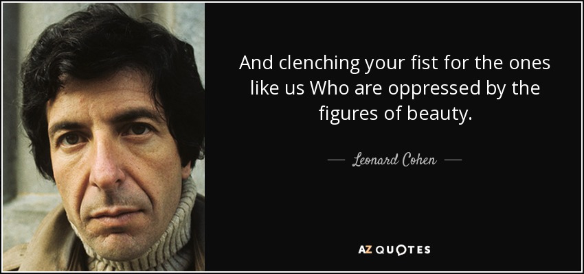 And clenching your fist for the ones like us Who are oppressed by the figures of beauty. - Leonard Cohen