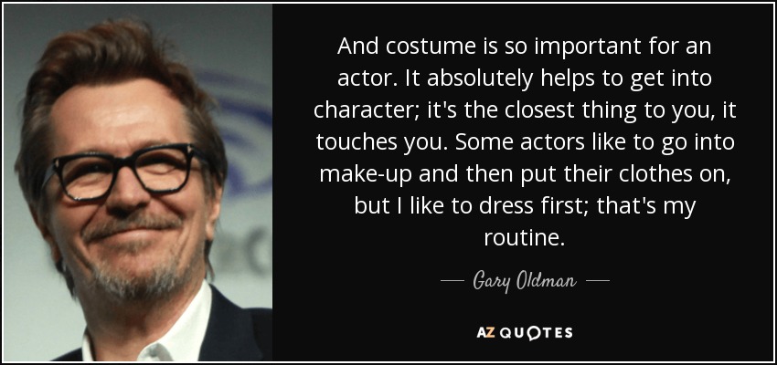 And costume is so important for an actor. It absolutely helps to get into character; it's the closest thing to you, it touches you. Some actors like to go into make-up and then put their clothes on, but I like to dress first; that's my routine. - Gary Oldman