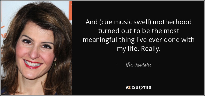 And (cue music swell) motherhood turned out to be the most meaningful thing I've ever done with my life. Really. - Nia Vardalos