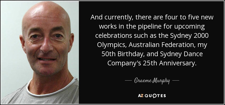 And currently, there are four to five new works in the pipeline for upcoming celebrations such as the Sydney 2000 Olympics, Australian Federation, my 50th Birthday, and Sydney Dance Company's 25th Anniversary. - Graeme Murphy