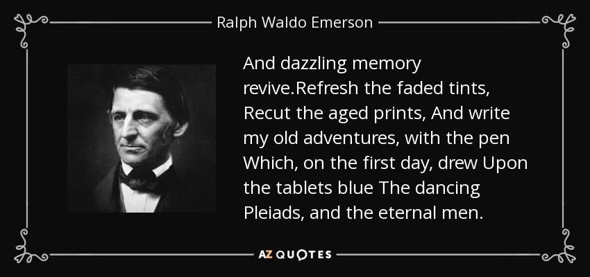 And dazzling memory revive.Refresh the faded tints, Recut the aged prints, And write my old adventures, with the pen Which, on the first day, drew Upon the tablets blue The dancing Pleiads, and the eternal men. - Ralph Waldo Emerson