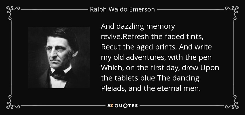 And dazzling memory revive.Refresh the faded tints, Recut the aged prints, And write my old adventures, with the pen Which, on the first day, drew Upon the tablets blue The dancing Pleiads, and the eternal men. - Ralph Waldo Emerson