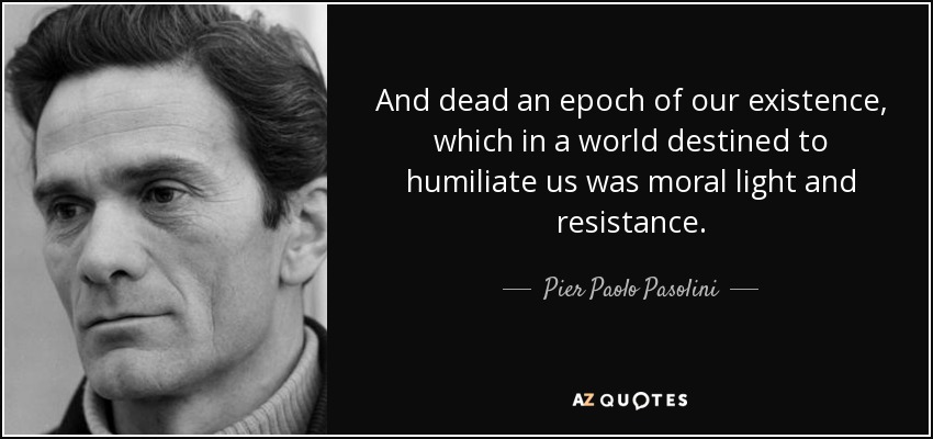 And dead an epoch of our existence, which in a world destined to humiliate us was moral light and resistance. - Pier Paolo Pasolini