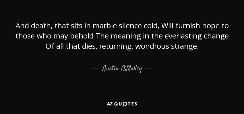 And death, that sits in marble silence cold, Will furnish hope to those who may behold The meaning in the everlasting change Of all that dies, returning, wondrous strange. - Austin O'Malley