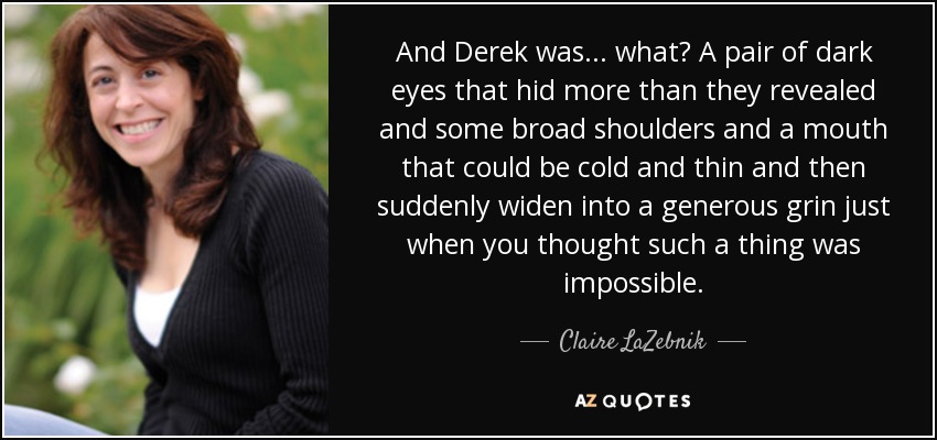 And Derek was... what? A pair of dark eyes that hid more than they revealed and some broad shoulders and a mouth that could be cold and thin and then suddenly widen into a generous grin just when you thought such a thing was impossible. - Claire LaZebnik