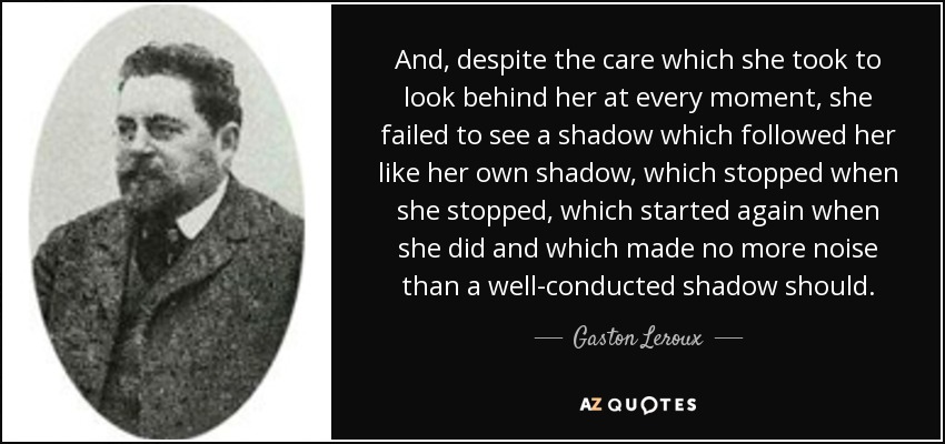 And, despite the care which she took to look behind her at every moment, she failed to see a shadow which followed her like her own shadow, which stopped when she stopped, which started again when she did and which made no more noise than a well-conducted shadow should. - Gaston Leroux