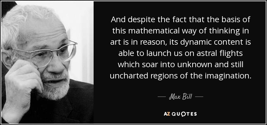 And despite the fact that the basis of this mathematical way of thinking in art is in reason, its dynamic content is able to launch us on astral flights which soar into unknown and still uncharted regions of the imagination. - Max Bill