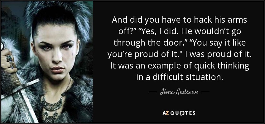 And did you have to hack his arms off?” “Yes, I did. He wouldn’t go through the door.” “You say it like you’re proud of it.