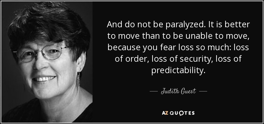 And do not be paralyzed. It is better to move than to be unable to move, because you fear loss so much: loss of order, loss of security, loss of predictability. - Judith Guest