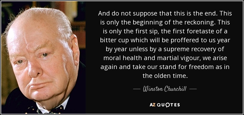 And do not suppose that this is the end. This is only the beginning of the reckoning. This is only the first sip, the first foretaste of a bitter cup which will be proffered to us year by year unless by a supreme recovery of moral health and martial vigour, we arise again and take our stand for freedom as in the olden time. - Winston Churchill