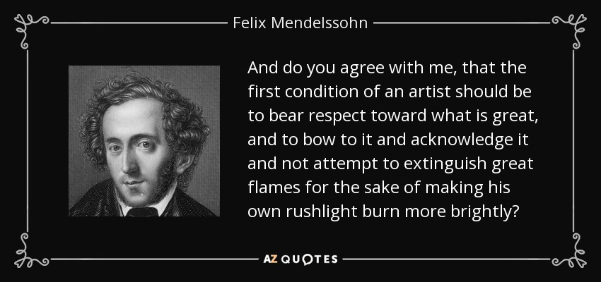 And do you agree with me, that the first condition of an artist should be to bear respect toward what is great, and to bow to it and acknowledge it and not attempt to extinguish great flames for the sake of making his own rushlight burn more brightly? - Felix Mendelssohn