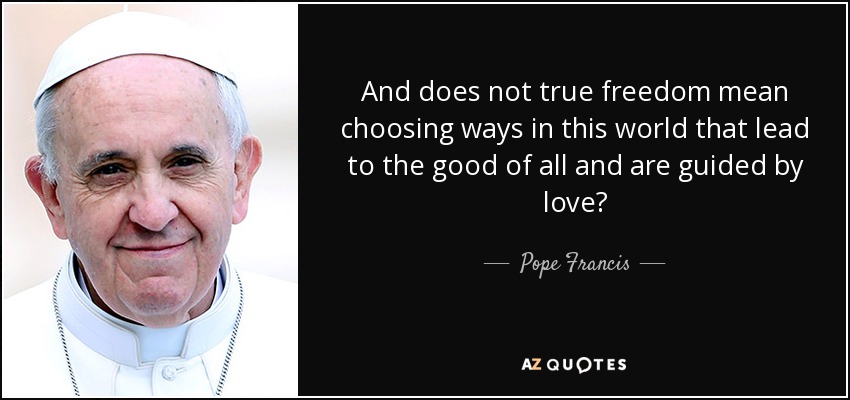 And does not true freedom mean choosing ways in this world that lead to the good of all and are guided by love? - Pope Francis
