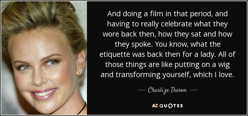 And doing a film in that period, and having to really celebrate what they wore back then, how they sat and how they spoke. You know, what the etiquette was back then for a lady. All of those things are like putting on a wig and transforming yourself, which I love. - Charlize Theron