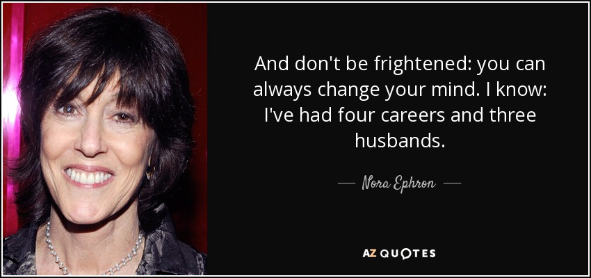 And don't be frightened: you can always change your mind. I know: I've had four careers and three husbands. - Nora Ephron