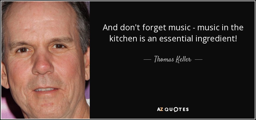 And don't forget music - music in the kitchen is an essential ingredient! - Thomas Keller