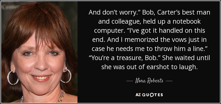And don’t worry.” Bob, Carter’s best man and colleague, held up a notebook computer. “I’ve got it handled on this end. And I memorized the vows just in case he needs me to throw him a line.” “You’re a treasure, Bob.” She waited until she was out of earshot to laugh. - Nora Roberts