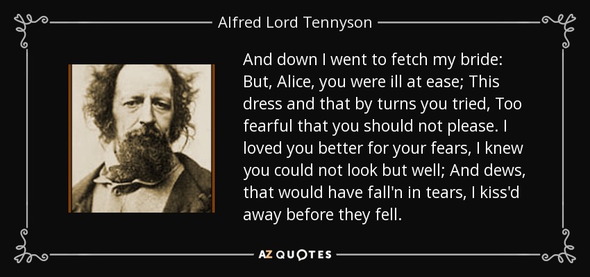 And down I went to fetch my bride: But, Alice, you were ill at ease; This dress and that by turns you tried, Too fearful that you should not please. I loved you better for your fears, I knew you could not look but well; And dews, that would have fall'n in tears, I kiss'd away before they fell. - Alfred Lord Tennyson