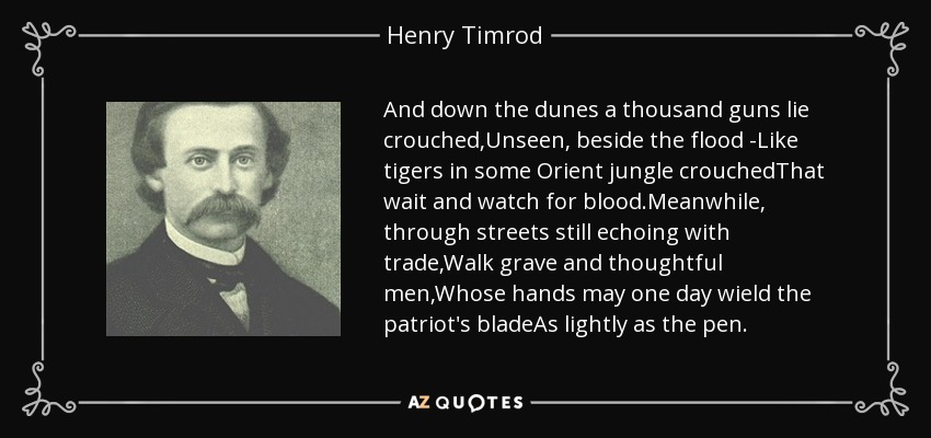 And down the dunes a thousand guns lie crouched,Unseen, beside the flood -Like tigers in some Orient jungle crouchedThat wait and watch for blood.Meanwhile, through streets still echoing with trade,Walk grave and thoughtful men,Whose hands may one day wield the patriot's bladeAs lightly as the pen. - Henry Timrod
