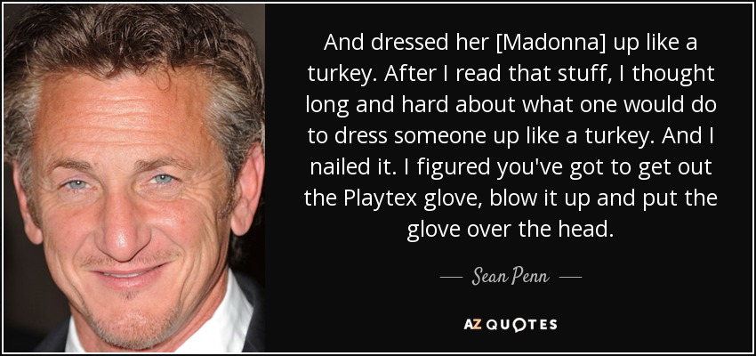 And dressed her [Madonna] up like a turkey. After I read that stuff, I thought long and hard about what one would do to dress someone up like a turkey. And I nailed it. I figured you've got to get out the Playtex glove, blow it up and put the glove over the head. - Sean Penn