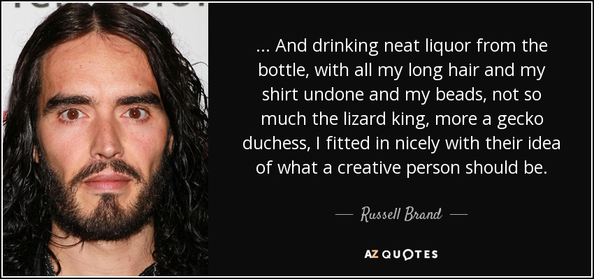 ... And drinking neat liquor from the bottle, with all my long hair and my shirt undone and my beads, not so much the lizard king, more a gecko duchess, I fitted in nicely with their idea of what a creative person should be. - Russell Brand