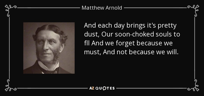 And each day brings it's pretty dust, Our soon-choked souls to fll And we forget because we must, And not because we will. - Matthew Arnold