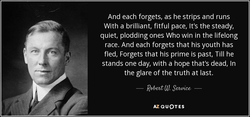 And each forgets, as he strips and runs With a brilliant, fitful pace, It's the steady, quiet, plodding ones Who win in the lifelong race. And each forgets that his youth has fled, Forgets that his prime is past, Till he stands one day, with a hope that's dead, In the glare of the truth at last. - Robert W. Service