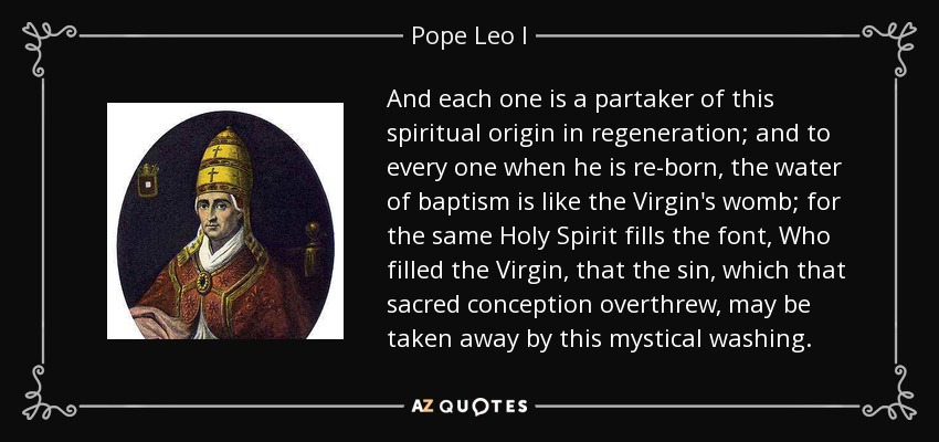 And each one is a partaker of this spiritual origin in regeneration; and to every one when he is re-born, the water of baptism is like the Virgin's womb; for the same Holy Spirit fills the font, Who filled the Virgin, that the sin, which that sacred conception overthrew, may be taken away by this mystical washing. - Pope Leo I