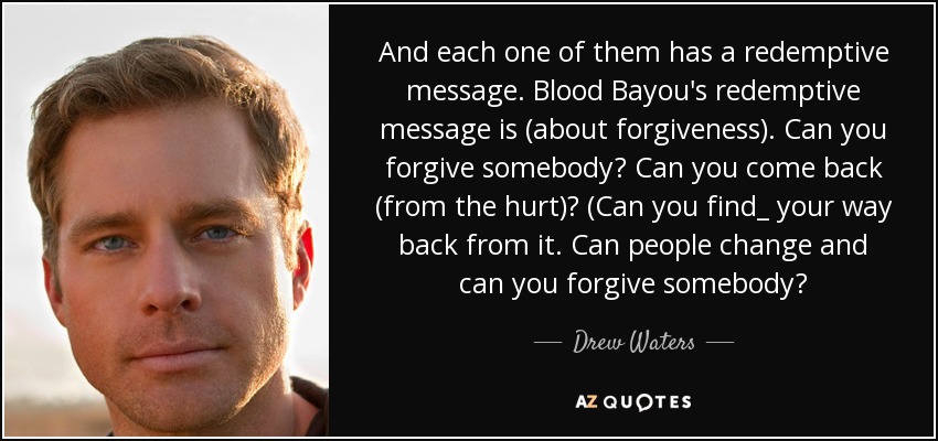 And each one of them has a redemptive message. Blood Bayou's redemptive message is (about forgiveness). Can you forgive somebody? Can you come back (from the hurt)? (Can you find_ your way back from it. Can people change and can you forgive somebody? - Drew Waters