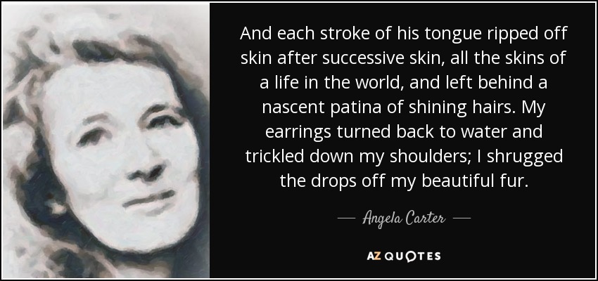 And each stroke of his tongue ripped off skin after successive skin, all the skins of a life in the world, and left behind a nascent patina of shining hairs. My earrings turned back to water and trickled down my shoulders; I shrugged the drops off my beautiful fur. - Angela Carter