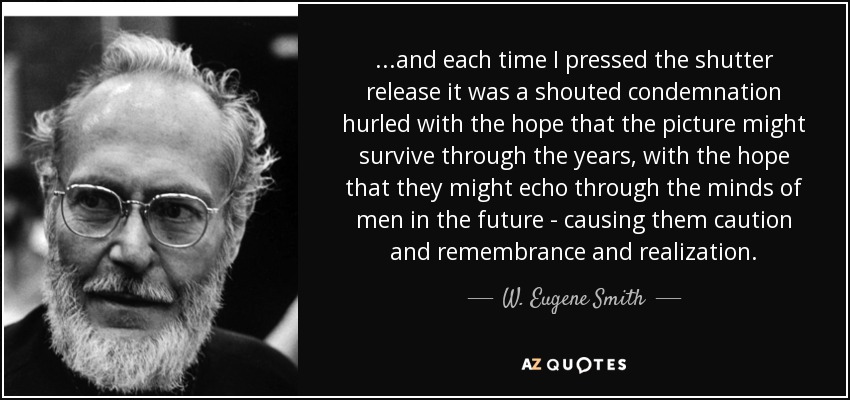 ...and each time I pressed the shutter release it was a shouted condemnation hurled with the hope that the picture might survive through the years, with the hope that they might echo through the minds of men in the future - causing them caution and remembrance and realization. - W. Eugene Smith