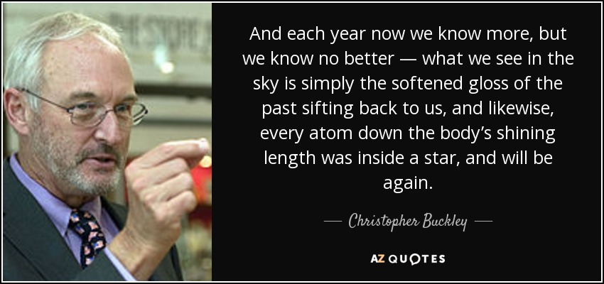 And each year now we know more, but we know no better — what we see in the sky is simply the softened gloss of the past sifting back to us, and likewise, every atom down the body’s shining length was inside a star, and will be again. - Christopher Buckley