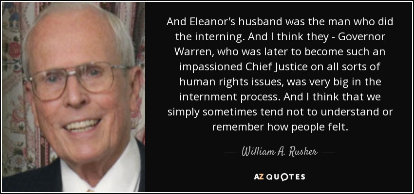 And Eleanor's husband was the man who did the interning. And I think they - Governor Warren, who was later to become such an impassioned Chief Justice on all sorts of human rights issues, was very big in the internment process. And I think that we simply sometimes tend not to understand or remember how people felt. - William A. Rusher
