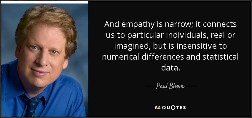 And empathy is narrow; it connects us to particular individuals, real or imagined, but is insensitive to numerical differences and statistical data. - Paul Bloom