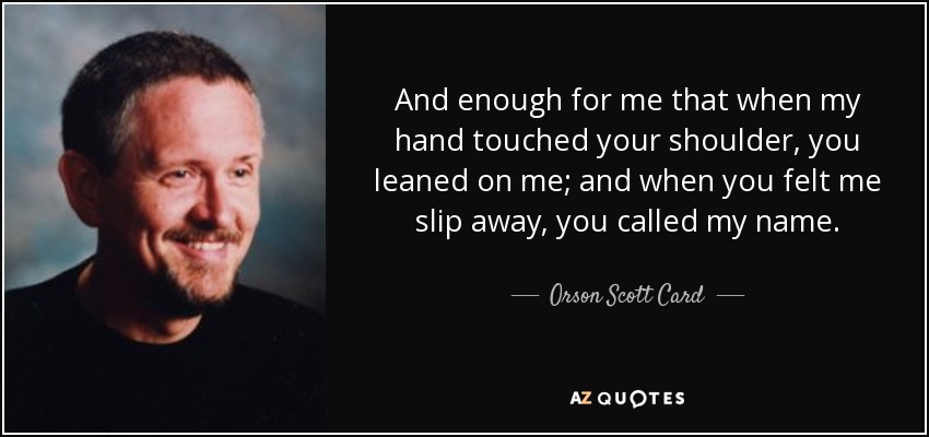 And enough for me that when my hand touched your shoulder, you leaned on me; and when you felt me slip away, you called my name. - Orson Scott Card