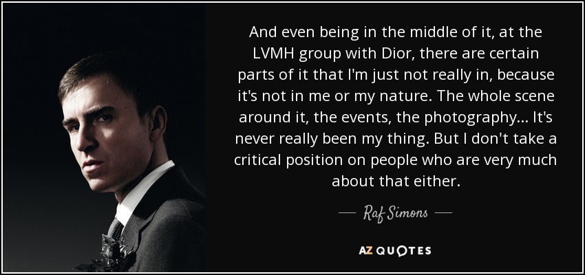 And even being in the middle of it, at the LVMH group with Dior, there are certain parts of it that I'm just not really in, because it's not in me or my nature. The whole scene around it, the events, the photography ... It's never really been my thing. But I don't take a critical position on people who are very much about that either. - Raf Simons